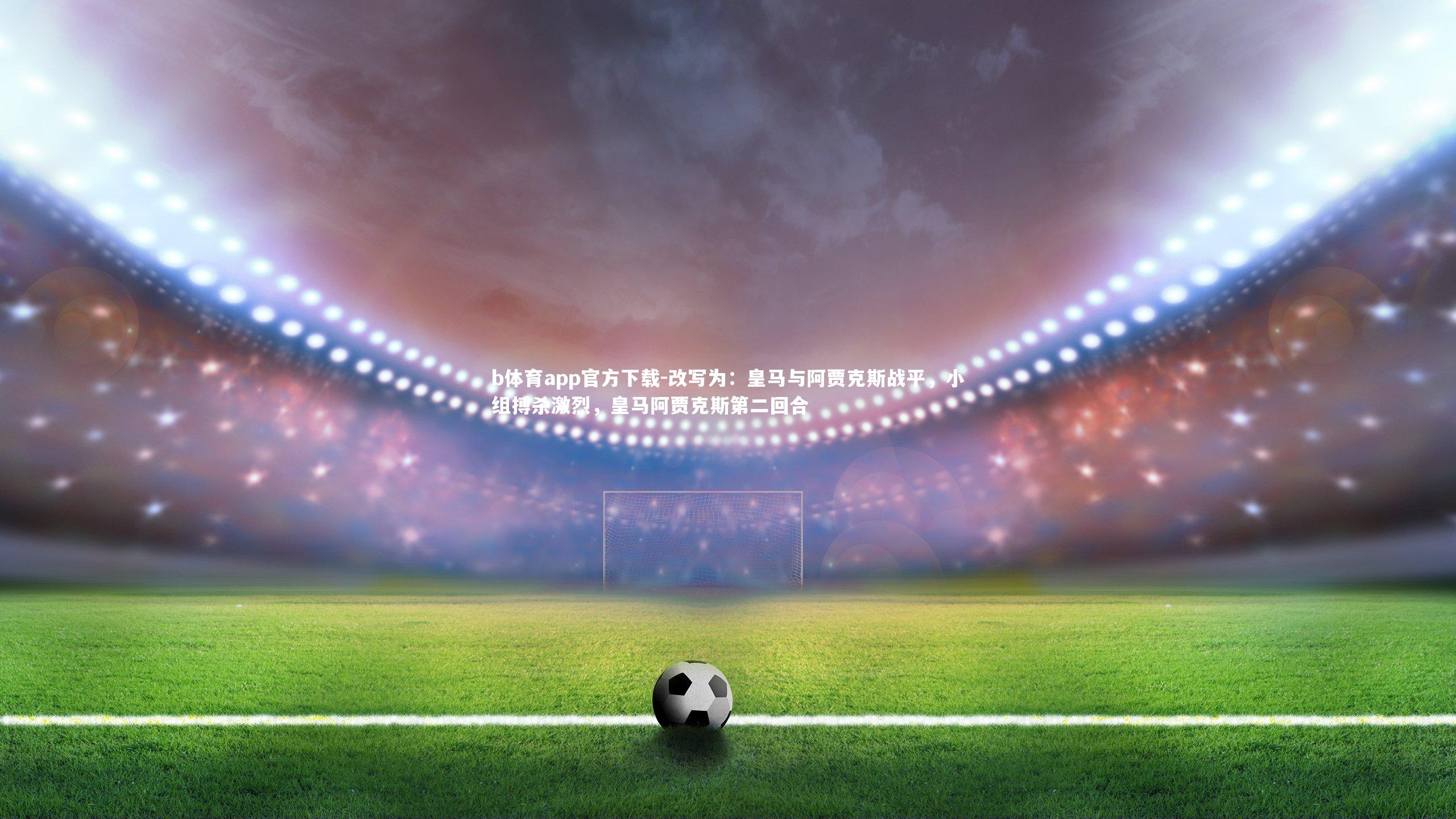 b体育app官方下载-改写为：皇马与阿贾克斯战平，小组搏杀激烈，皇马阿贾克斯第二回合