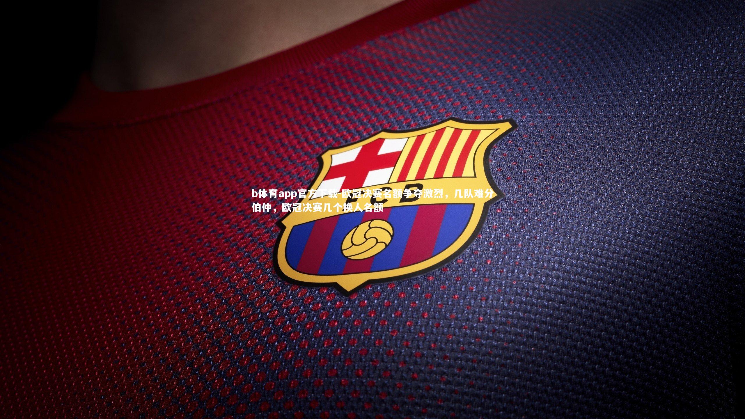 b体育app官方下载-欧冠决赛名额争夺激烈，几队难分伯仲，欧冠决赛几个换人名额