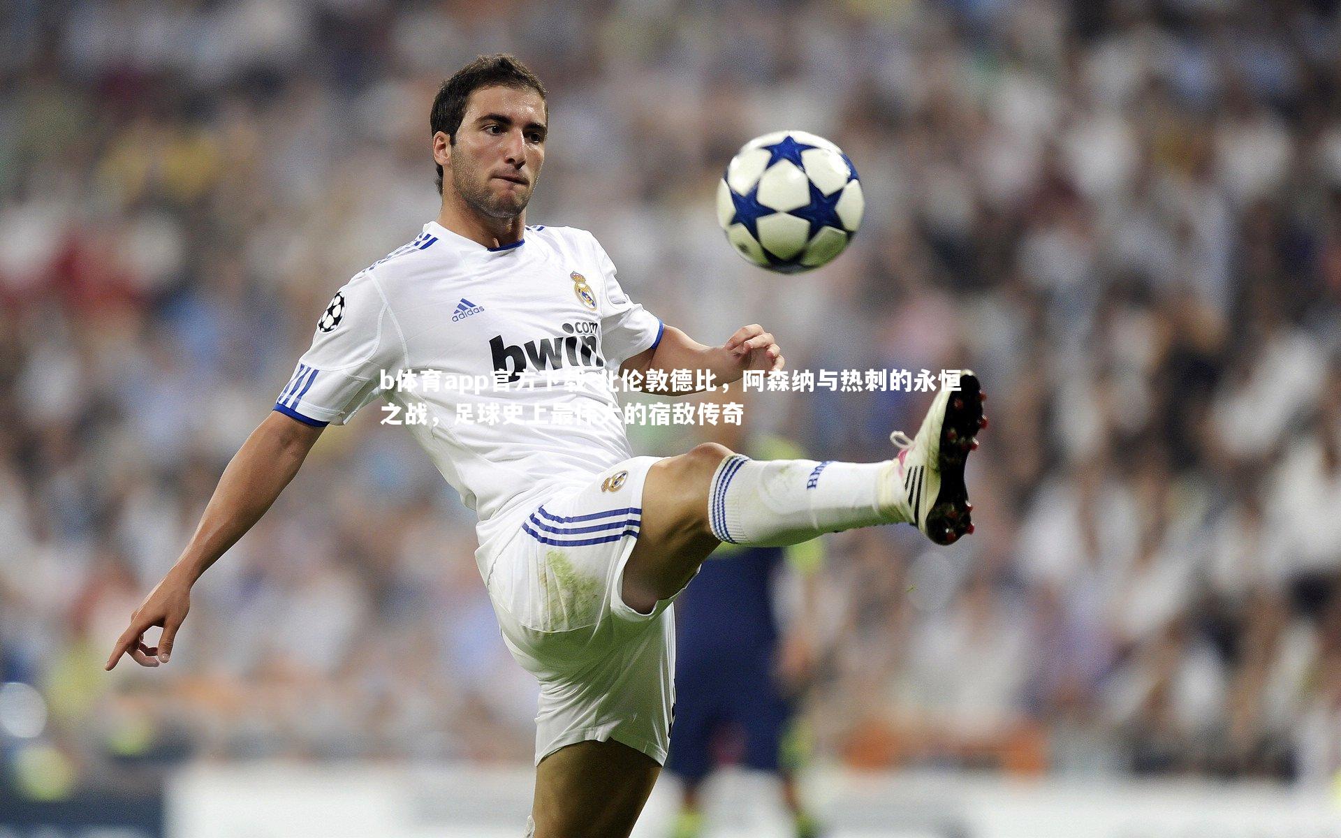 b体育app官方下载-北伦敦德比，阿森纳与热刺的永恒之战，足球史上最伟大的宿敌传奇